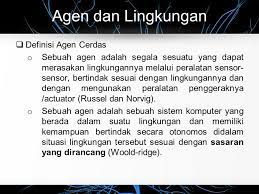 Agen cerdas adalah sebuah agen yang menerima persepsi dari lingkungan dan melakukan tindakan.tujuan utamanya adalah untuk menciptakan kecerdasan buatan sehingga agen tersebut dapat berpikir dan bertindak selayaknya manusia (atau mungkin lebih baik dari pikiran manusia). Artificial Intelligence Ppt Download