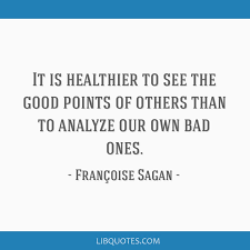 This is a quote by francoise sagan. It Is Healthier To See The Good Points Of Others Than To Analyze Our Own Bad