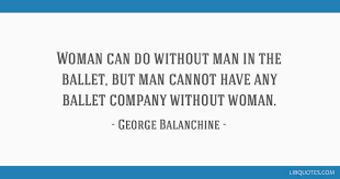 The choreographer and the dancer must remember that they reach the audience through the eye. Woman Can Do Without Man In The Ballet But Man Cannot Have Any Ballet Company Without