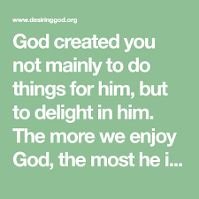God Created You Not Mainly To Do Things For Him But To Delight In Him The More We Enjoy God The Most He Is Honored And Our Very Enjoyment God