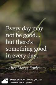 There is something good in every day. Every Day May Not Be Good But There S Something Good In Every Day Alice Morse Earle