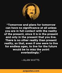 Tomorrow And Plans For Tomorrow Can Have No Significance At All Unless You Are In Full Contact With The Reality Of The Alan Watts Quotes Alan Watts How To Plan