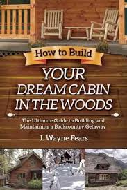 How To Build Your Dream Cabin In The Woods The Ultimate Guide To Building And Maintaining A Backcountry Getaway Cabins In The Woods Cabin Getaways