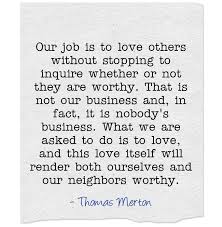 Our Job Is To Love Others Without Stopping To Inquire Whether Or Not They Are Worthy That Is Not Our Business And In Fact It Quotes Words Showing Compassion