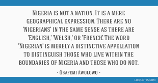 List of top 12 famous quotes and sayings about nigerian inspirational to read and share with friends on. Nigeria Is Not A Nation It Is A Mere Geographical Expression There Are No Nigerians In