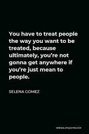 Selena Gomez Quote You Have To Treat People The Way You Want To Be Treated Because Ultimately You Re Not Gonna Get Anywhere If You Re Just Mean To People