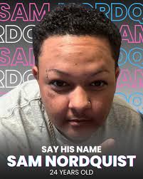Remembering Sam Nordquist: We Mourn, We Honor, We Demand Justice We are  devastated and enraged by the tragic loss of Sam Nordquist, a beloved  community member whose life was stolen by the