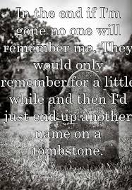 In The End If I M Gone No One Will Remember Me They Would Only Remember For A Little While And Then I D Just End Up Another Name On A Tombstone