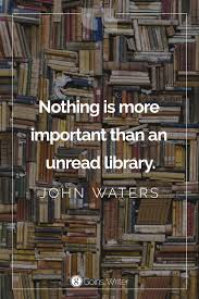 Nothing Is More Important Than An Unread Library John Waters John Waters Quote Writing Quotes Reading Quotes