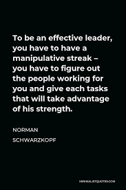 Norman Schwarzkopf Quote To Be An Effective Leader You Have To Have A Manipulative Streak You Have To Figure Out The People Working For You And Give Each Tasks That Will