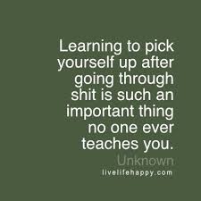 Learning To Pick Yourself Up After Going Through Shit Is Such An Important Thing No One Ever Teaches You Happy Life Quotes To Live By Love Life Quotes Life Quotes To