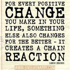 For Every Positive Change You Make In Your Life Something Else Also Changes For The Better It Creates A Chain Reaction Leon Brown Inspirational Quotes Life Quotes Quotes About Moving On