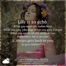 What you give, you get. Life Is An Echo What You Send Out Comes Back What You Sow You Reap What You Give You Get What You See In Others Exists In You Remember Life Is An