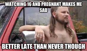 Watching 16 And Pregnant Makes Me Sad Better Late Than Never Though Almost Politically Correct Redneck Quickmeme