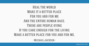 Heal the world make it a better place for you and for me and the entire human race there are people dying if you care enough for the living make a you and for me writer/s: Heal The World Make It A Better Place For You And For Me And The Entire