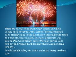 A bank holiday is a national public holiday in the united kingdom and the crown dependencies.the term refers to all public holidays in the united kingdom be they set out in statute, declared by royal proclamation or held by convention under common law. Holidays In Great Britain Ppt Download