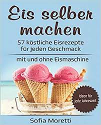 Eis Selber Machen 57 Kostliche Eisrezepte Fur Jeden Geschmack Mit Und Ohne Eismaschine Von Klassisch Bis Raffiniert Mit Alkohol Oder Fur Kinder Ideen Fur Jede Jahreszeit Amazon De Moretti Sofia Bucher