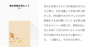 柔らかな風とともに 雪の結晶がひらひらと舞う それは優しい空気の漂う朝だった 妙な静けさの中 テレビの音や料理をする音が響いていて まだ夢心地であるメンバーは無口だ 普段はあんなにも煩くて仕方がないというのに朝だけは寮の中もそれなりに静かだった 七瀬