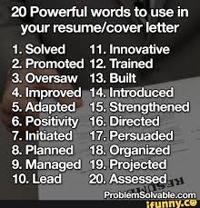 A cover letter is at least as important as a resume in helping you land an interview for the job you want. 20 Powerful Words To Use In Your Resume Cover Letter 1 Solved 11 Innovative 2 Promoted 12 Trained 3 Oversaw 13 Built 5 Adapted 15 Strengthened 6 Positivity 16 Directed 7 Initiated 17 Persuaded 8 Planned 18 Organized 9 Managed 19