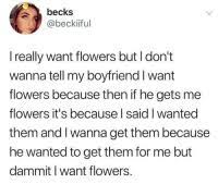 Check spelling or type a new query. Becks I Really Want Flowers But I Don T Wanna Tell My Boyfriend I Want Flowers Because Then If He Gets Me Flowers It S Because L Said I Wanted Them And I Wanna