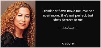 In short, if you love a person unconditionally, then you must accept their flaws, insecurities, and weird habits and still be able to say i love you wholeheartedly. Jodi Picoult Quote I Think Her Flaws Make Me Love Her Even More