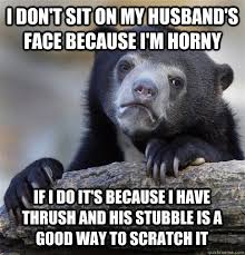 I DON'T SIT ON MY HUSBAND'S FACE BECAUSE I'M HORNY IF I DO IT'S BECAUSE I  HAVE THRUSH AND HIS STUBBLE IS A GOOD WAY TO SCRATCH IT - Confession Bear -