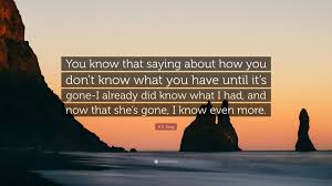 Maybe you would like to learn more about one of these? A S King Quote You Know That Saying About How You Don T Know What You Have Until It S Gone I Already Did Know What I Had And Now That