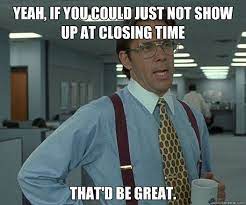Yeah If You Could Just Not Show Up At Closing Time That D Be Great Bill Lumbergh Thatd Be Great Quickmeme