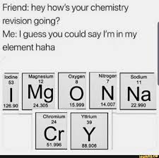 Friend Hey How S Your Chemistry Revision Going Me Iguess You Could Say I M In My Element Haha Ifunny Funny Relatable Memes Funny Memes Chemistry Jokes