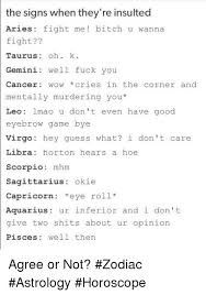 Scorpios will never keep their mouths shut—not in life in general and definitely not in fights. The Signs When They Re Insulted Aries Fight Me Bitch U Wanna Fight Taurus Oh K Gemini Well Fuck You Cancer Wow Cries In The Corner And Mentally Murdering You Leo Lmao U