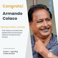 Armando Colaco is the the first Goan to receive the prestigious Dronacharya  Award in the lifetime category, India's highest recognition for coaches.  He's currently the head coach of Sporting Clube de Goa