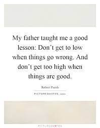 My Father Taught Me A Good Lesson Don T Get To Low When Things Picture Quotes