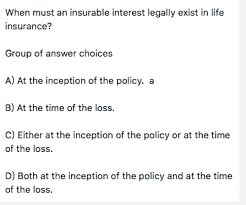 Although the sponsors may be allowed to obtain an insurable interest in the lives of their donors, the transaction as described does not conform with the statute's purpose and would not be allowed. When Must An Insurable Interest Legally Exist In Life Chegg Com