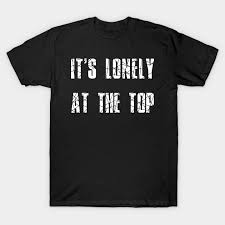 It's only lonely at the top if you forget all the people you met along the way and fail to acknowledge their contributions to your success. It S Lonely At The Top Its Lonely At The Top T Shirt Teepublic