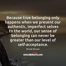 Because True Belonging Only Happens When We Present Our Authentic Imperfect Selves Idlehearts