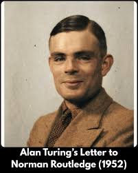 Alan Turing's Letter to Norman Routledge (1952) Written shortly before  pleading guilty to "gross indecency" charges for homosexuality, then  illegal in Britain. Turing chose chemical castration over prison. He died  by suicide