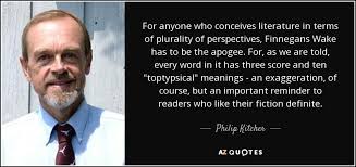 The beauty of finnegans wake, to me, is that it was this literary puzzle waiting for people to unwrap layer after layer, and there is still much to be. Philip Kitcher Quote For Anyone Who Conceives Literature In Terms Of Plurality Of