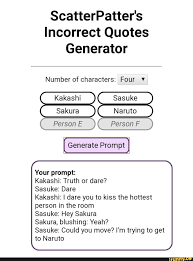 Keep in mind that some of the. Scatterpatter S Incorrect Quotes Generator Number Of Characters Four Kakashi Sasuke Sakura Naruto Person E Person F Generate Prompt Your Prompt Kakashi Truth Or Dare Sasuke Dare Kakashi I Dare You To Kiss