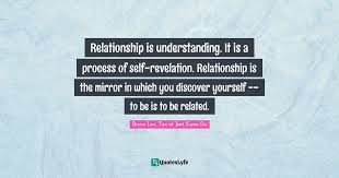 Below you'll find a curated collection of wise, inspirational and humorous being real quotes, sayings, and proverbs. Relationship Is Understanding It Is A Process Of Self Revelation Rel Quote By Bruce Lee Tao Of Jeet Kune Do Quoteslyfe