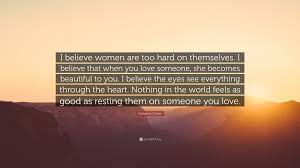 They might mean more to you at a particular time in your life or allow you to express a thought or feeling that you couldn't otherwise understand yourself. Katherine Center Quote I Believe Women Are Too Hard On Themselves I Believe That When You Love Someone She Becomes Beautiful To You I Believ