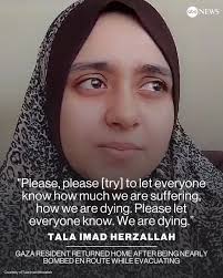 Tala Imad Herzallah, a 21-year-old Palestinian woman, told ABC News that  she followed the evacuation instructions south but was nearly bombed en  route so has now gone back home. "Please let everyone