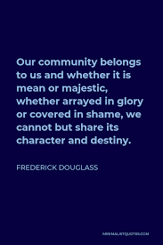 Frederick Douglass Quote: Our Community Belongs To Us And Whether It Is Mean  Or Majestic, Whether Arrayed In Glory Or Covered In Shame, We Cannot But  Share Its Character And Destiny.