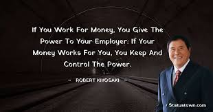 Robert kiyosaki is known for his thinking about making money and today i am sharing robert kiyosaki quotes with you for your inner motivation. If You Work For Money You Give The Power To Your Employer If Your Money Works
