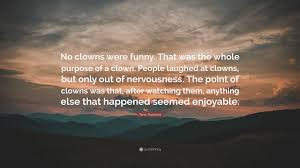 Explore our collection of motivational and famous quotes by authors you quotes about clowns. Terry Pratchett Quote No Clowns Were Funny That Was The Whole Purpose Of A Clown People Laughed At Clowns But Only Out Of Nervousness The