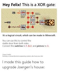 To repeat redstone signals back to full strength, delay signals, prevent signals moving backwards, or to lock signals in one state. Hey Felix This Is A Xor Gate 1 Redstone Comparator Redstone Repeater 3 2 Babblebain It S A Logical Circuit Which Can Be Made In Minecraft You Can Use This To Control The