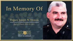 In memory of Deputy Joseph N. Dennis: On May 22, 2001, Deputy Dennis was  involved in a pursuit. He stopped a suspect, and while attempting to  handcuff him, the suspect fatally shot