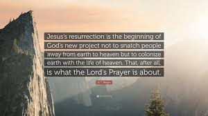N T Wright Quote Jesus S Resurrection Is The Beginning Of God S New Project Not To Snatch People Away From Earth To Heaven But To Coloniz