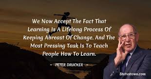 His writings contributed to the philosophical and practical foundations of the modern management methodologies. We Now Accept The Fact That Learning Is A Lifelong Process Of Keeping Abreast Of Change