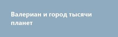 валериан и город тысячи планет смотреть онлайн в хорошем Valerian I Gorod Tysyachi Planet Http Hdrezka Biz Film 756 Valerian I Gorod Tysyachi Planet Html Planety Afera Galaktiki
