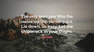 Dylan Thomas Quote The Only Sea I Saw Was The Seesaw Sea With You Riding On It Lie Down Lie Easy Let Life Goals Quotes Thought Meaning Argumentative Essay